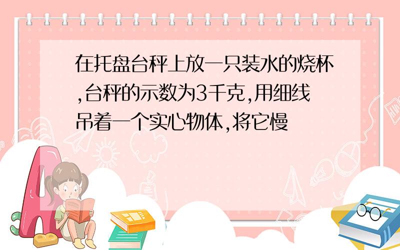 在托盘台秤上放一只装水的烧杯,台秤的示数为3千克,用细线吊着一个实心物体,将它慢