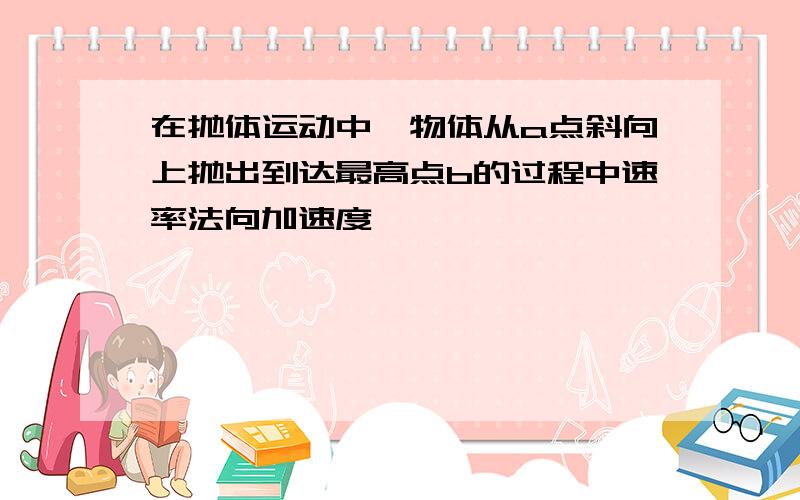 在抛体运动中,物体从a点斜向上抛出到达最高点b的过程中速率法向加速度