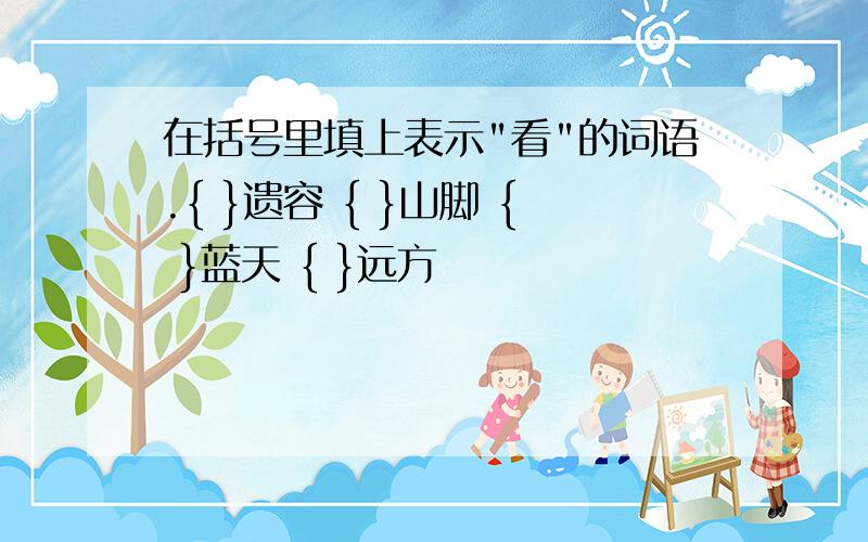 在括号里填上表示"看"的词语.{ }遗容 { }山脚 { }蓝天 { }远方