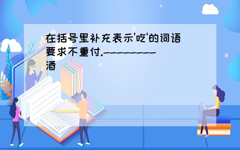 在括号里补充表示'吃'的词语要求不重付.--------酒