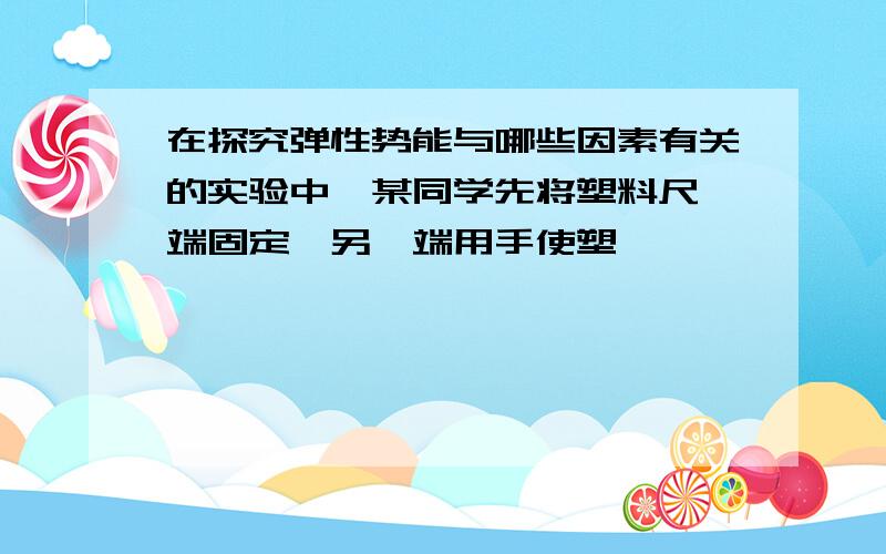 在探究弹性势能与哪些因素有关的实验中,某同学先将塑料尺一端固定,另一端用手使塑