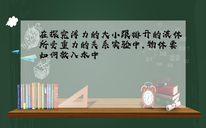 在探究浮力的大小跟排开的液体所受重力的关系实验中,物体要如何放入水中