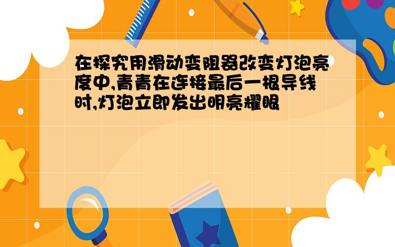 在探究用滑动变阻器改变灯泡亮度中,青青在连接最后一根导线时,灯泡立即发出明亮耀眼