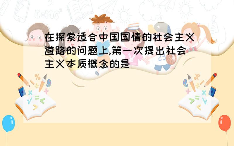 在探索适合中国国情的社会主义道路的问题上,第一次提出社会主义本质概念的是