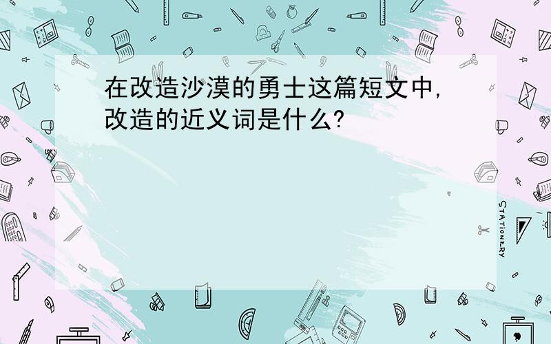 在改造沙漠的勇士这篇短文中,改造的近义词是什么?