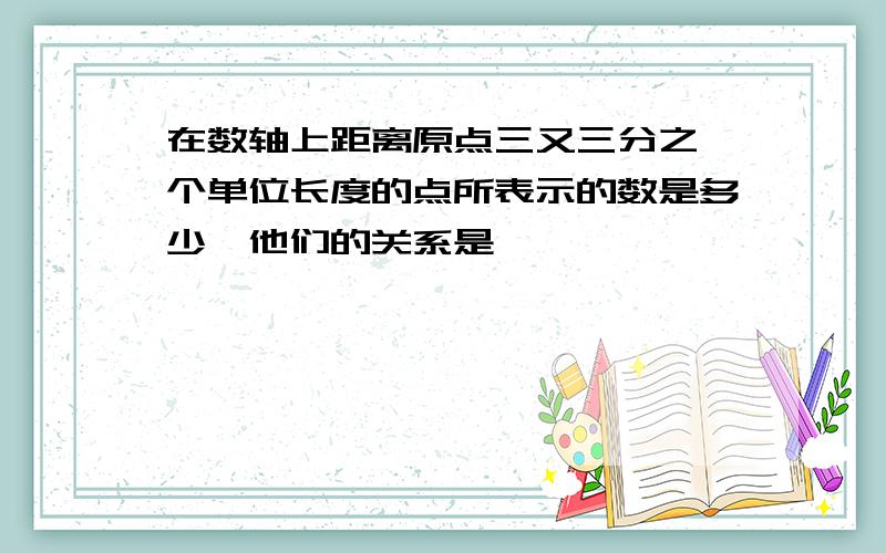 在数轴上距离原点三又三分之一个单位长度的点所表示的数是多少,他们的关系是