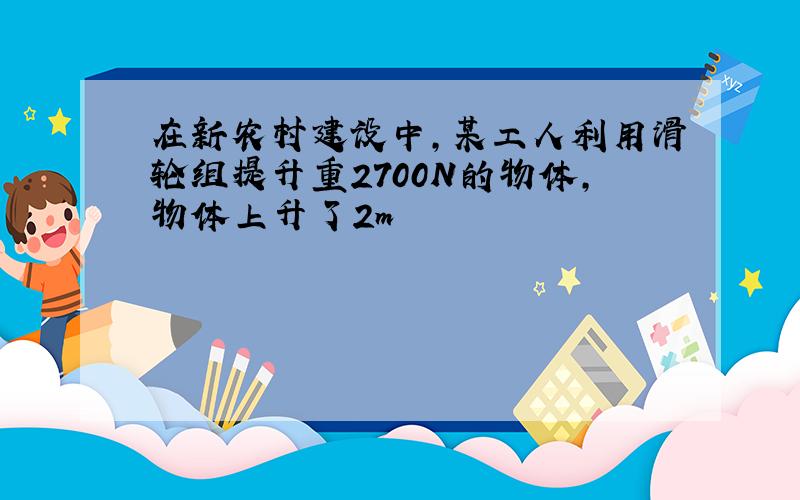 在新农村建设中,某工人利用滑轮组提升重2700N的物体,物体上升了2m