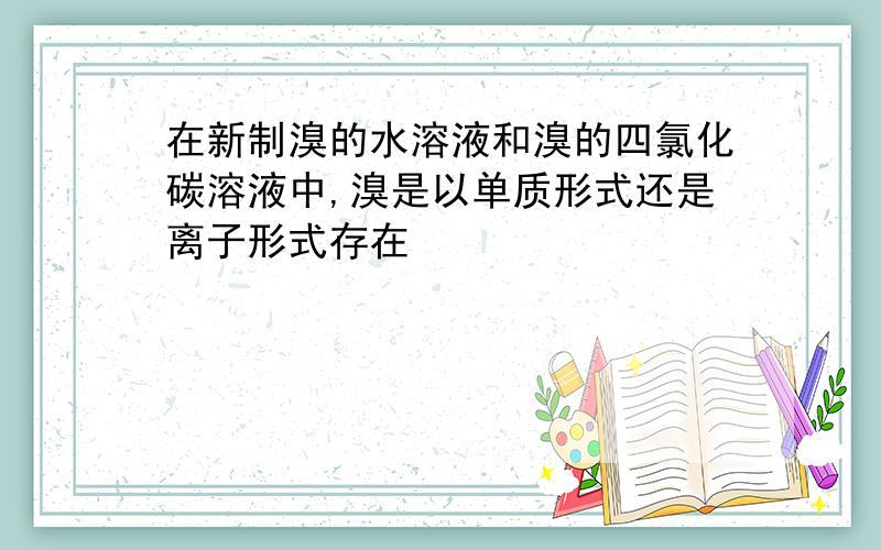 在新制溴的水溶液和溴的四氯化碳溶液中,溴是以单质形式还是离子形式存在