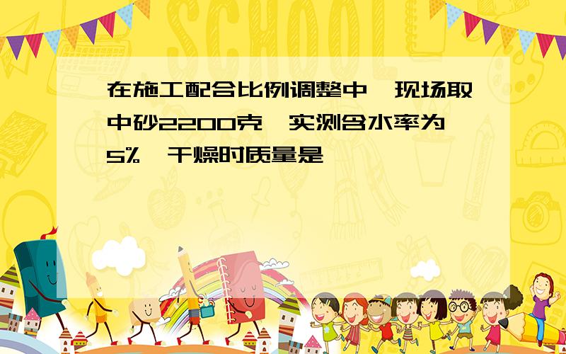 在施工配合比例调整中,现场取中砂2200克,实测含水率为5%,干燥时质量是