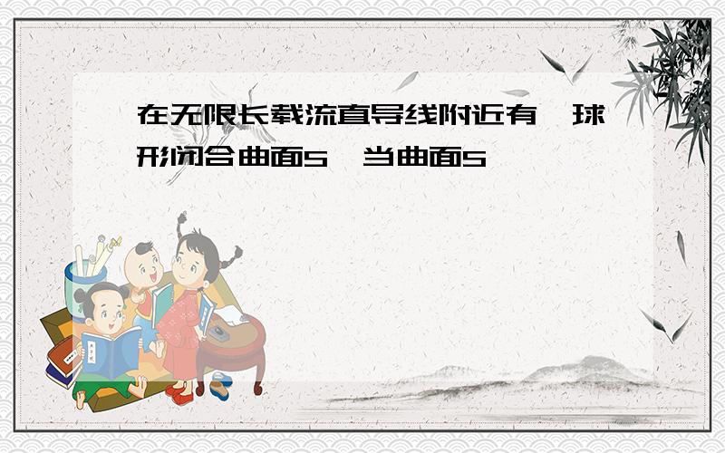 在无限长载流直导线附近有一球形闭合曲面S,当曲面S