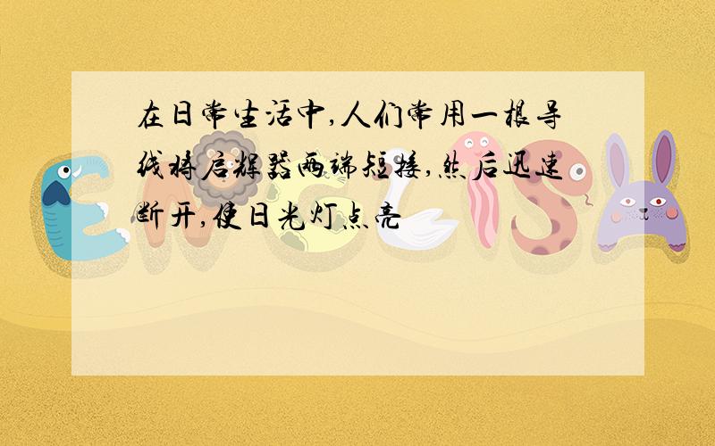 在日常生活中,人们常用一根导线将启辉器两端短接,然后迅速断开,使日光灯点亮