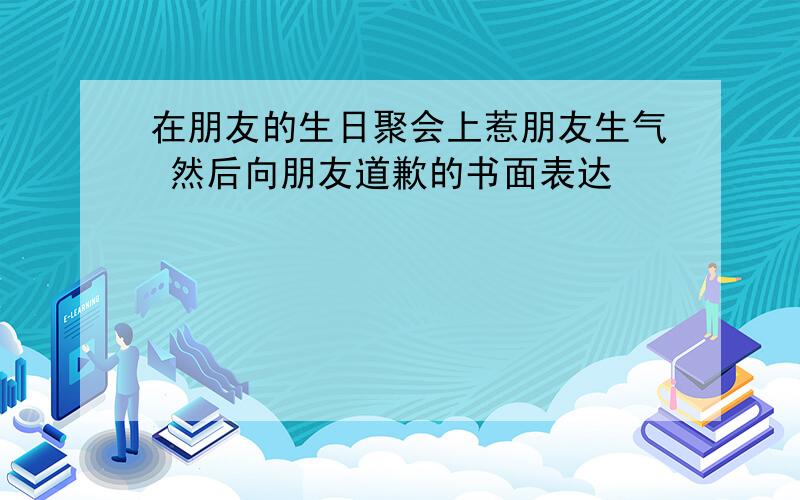 在朋友的生日聚会上惹朋友生气 然后向朋友道歉的书面表达