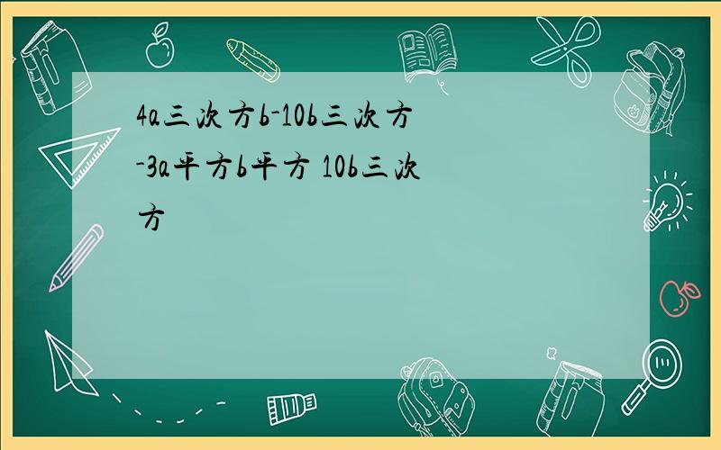 4a三次方b-10b三次方 -3a平方b平方 10b三次方