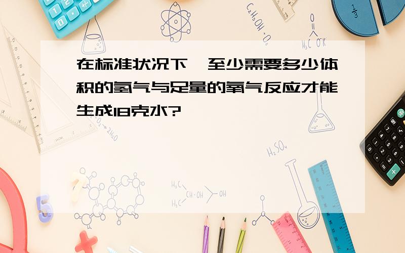 在标准状况下,至少需要多少体积的氢气与足量的氧气反应才能生成18克水?