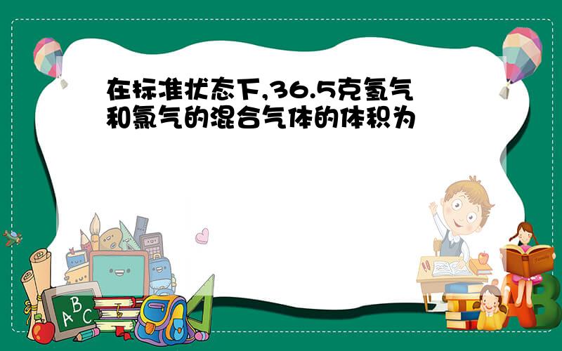 在标准状态下,36.5克氢气和氯气的混合气体的体积为