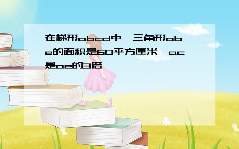 在梯形abcd中,三角形abe的面积是60平方厘米,ac是ae的3倍