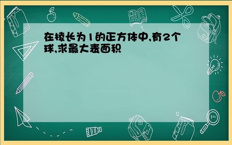 在棱长为1的正方体中,有2个球,求最大表面积