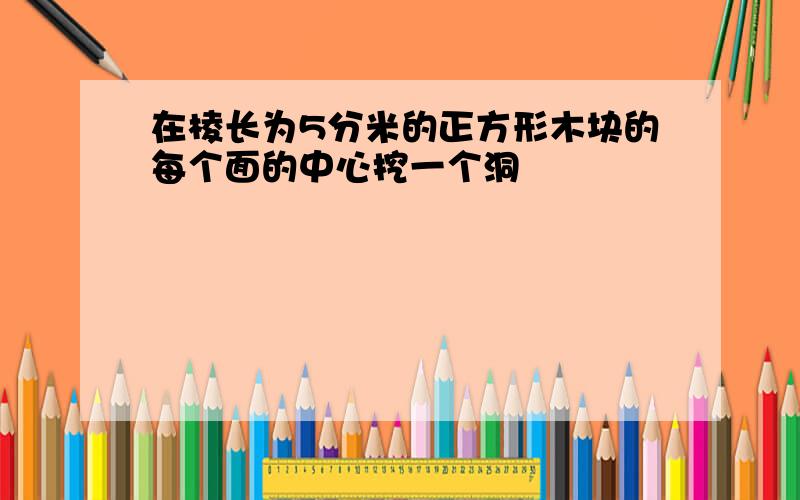 在棱长为5分米的正方形木块的每个面的中心挖一个洞