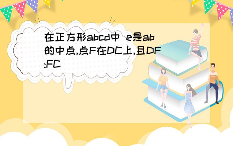 在正方形abcd中 e是ab的中点,点F在DC上,且DF:FC