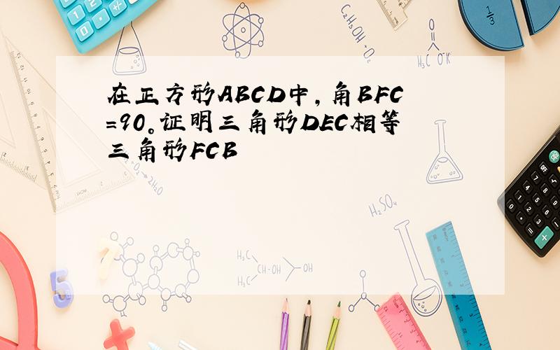 在正方形ABCD中,角BFC=90°证明三角形DEC相等三角形FCB