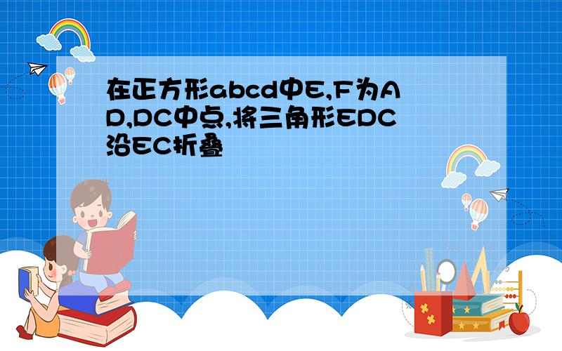 在正方形abcd中E,F为AD,DC中点,将三角形EDC沿EC折叠