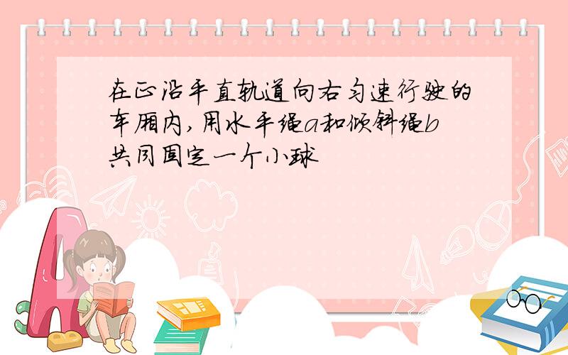 在正沿平直轨道向右匀速行驶的车厢内,用水平绳a和倾斜绳b共同固定一个小球