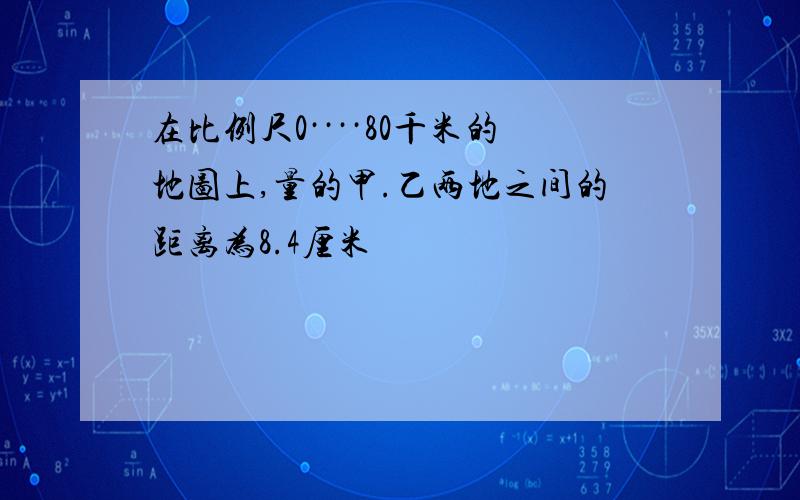 在比例尺0····80千米的地图上,量的甲.乙两地之间的距离为8.4厘米