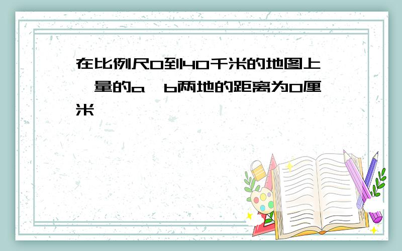在比例尺0到40千米的地图上,量的a,b两地的距离为0厘米