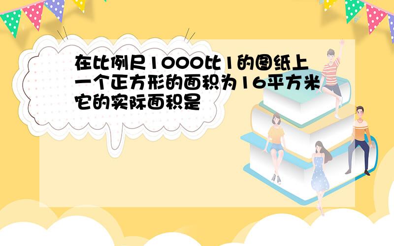 在比例尺1000比1的图纸上一个正方形的面积为16平方米它的实际面积是