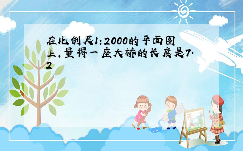 在比例尺1:2000的平面图上,量得一座大桥的长度是7.2