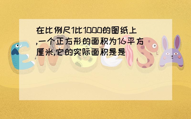 在比例尺1比1000的图纸上,一个正方形的面积为16平方厘米,它的实际面积是是