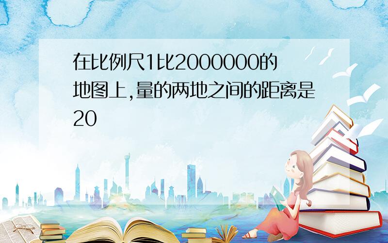 在比例尺1比2000000的地图上,量的两地之间的距离是20