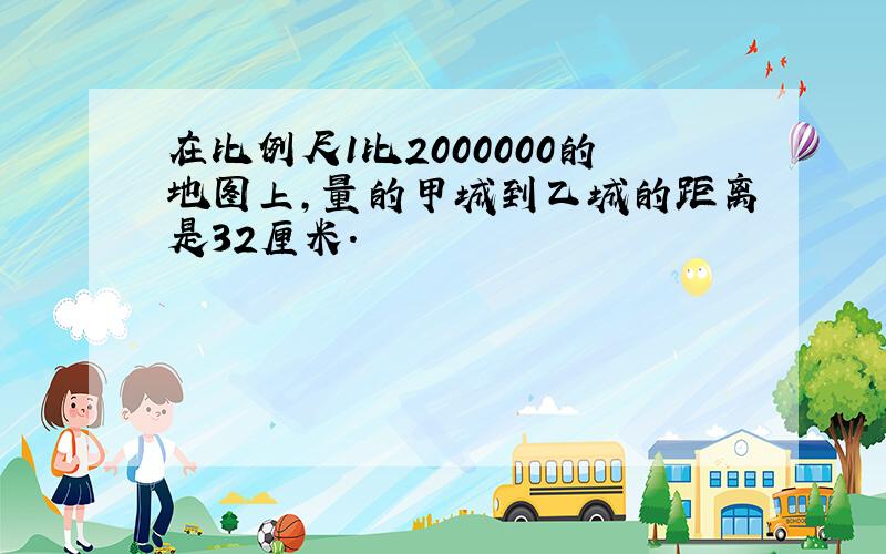 在比例尺1比2000000的地图上,量的甲城到乙城的距离是32厘米.