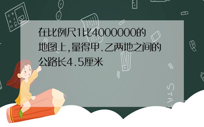 在比例尺1比4000000的地图上,量得甲.乙两地之间的公路长4.5厘米