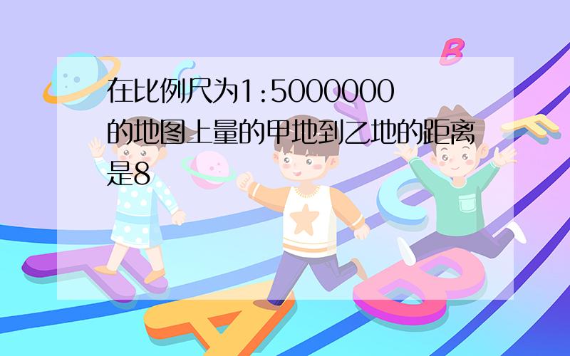 在比例尺为1:5000000的地图上量的甲地到乙地的距离是8