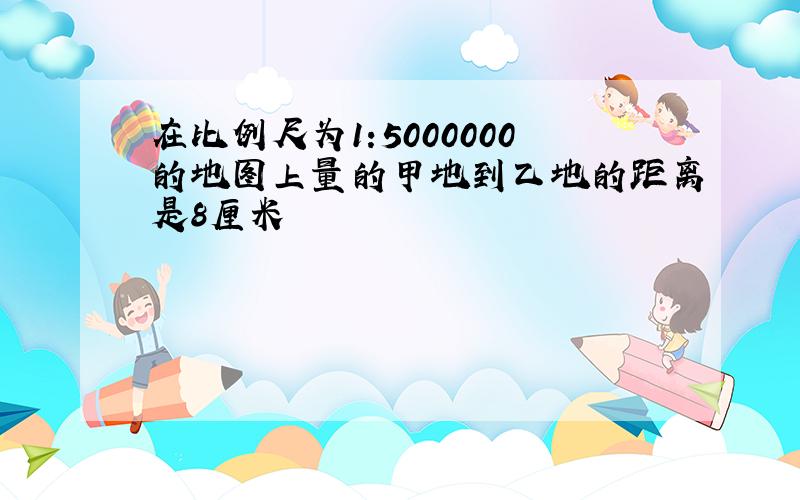 在比例尺为1:5000000的地图上量的甲地到乙地的距离是8厘米