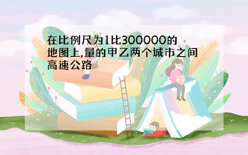 在比例尺为1比300000的地图上,量的甲乙两个城市之间高速公路