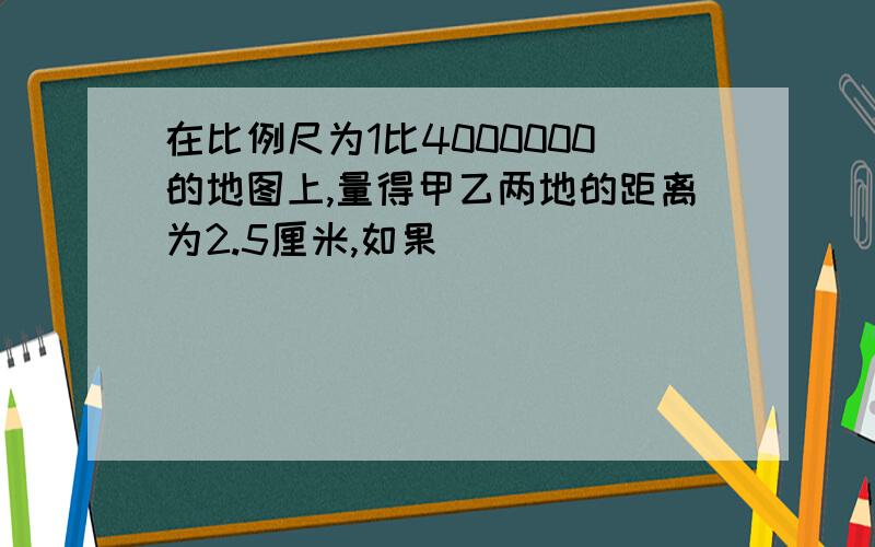 在比例尺为1比4000000的地图上,量得甲乙两地的距离为2.5厘米,如果