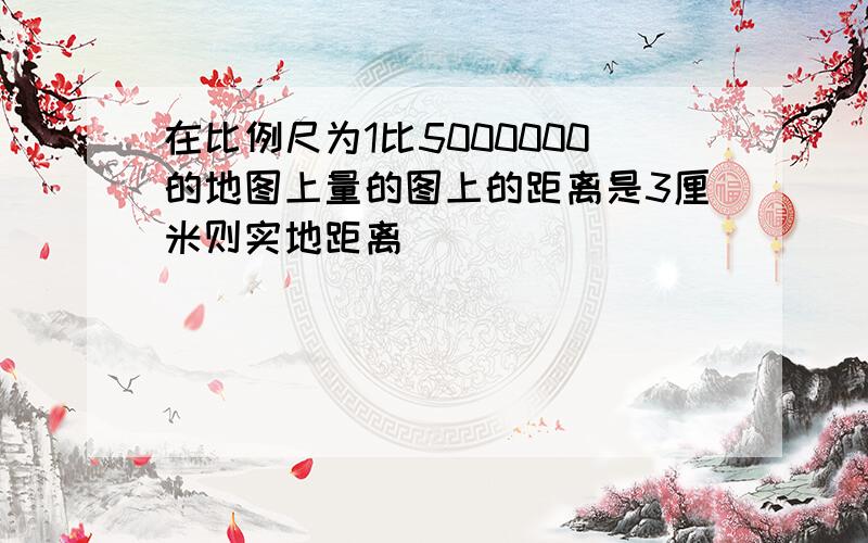 在比例尺为1比5000000的地图上量的图上的距离是3厘米则实地距离