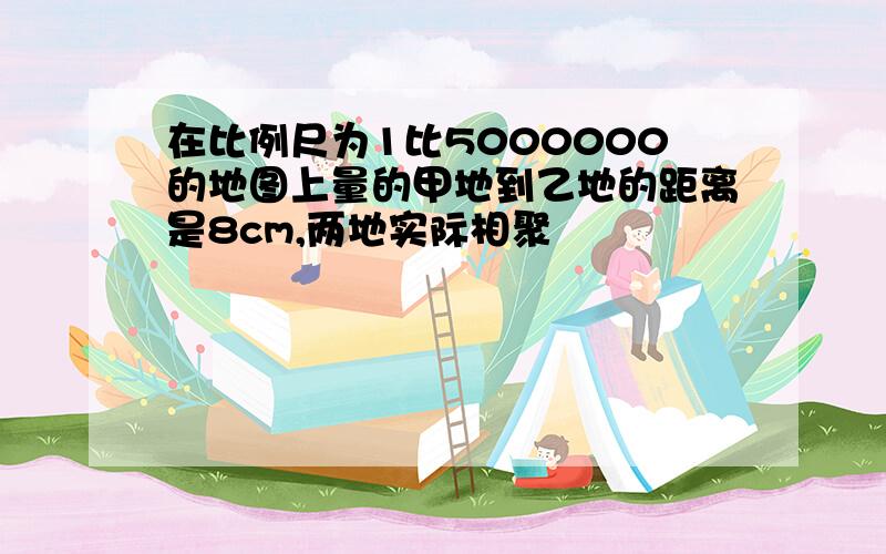 在比例尺为1比5000000的地图上量的甲地到乙地的距离是8cm,两地实际相聚