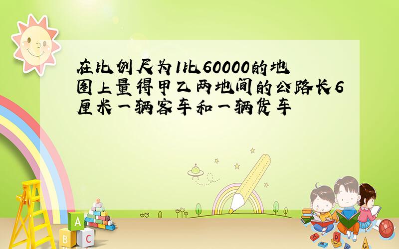 在比例尺为1比60000的地图上量得甲乙两地间的公路长6厘米一辆客车和一辆货车