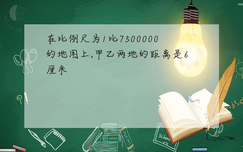 在比例尺为1比7500000的地图上,甲乙两地的距离是6厘米