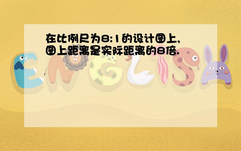 在比例尺为8:1的设计图上,图上距离是实际距离的8倍.