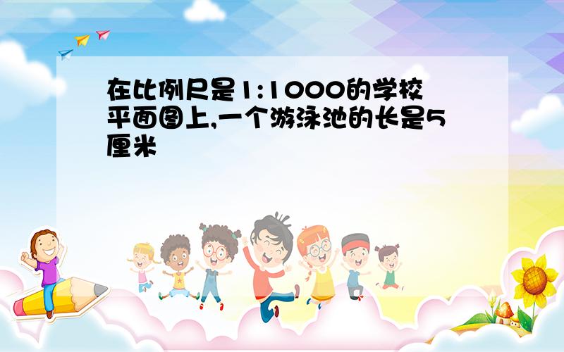 在比例尺是1:1000的学校平面图上,一个游泳池的长是5厘米