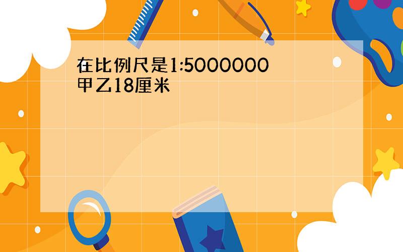 在比例尺是1:5000000甲乙18厘米