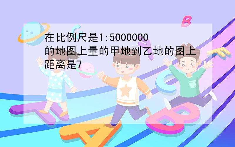 在比例尺是1:5000000的地图上量的甲地到乙地的图上距离是7