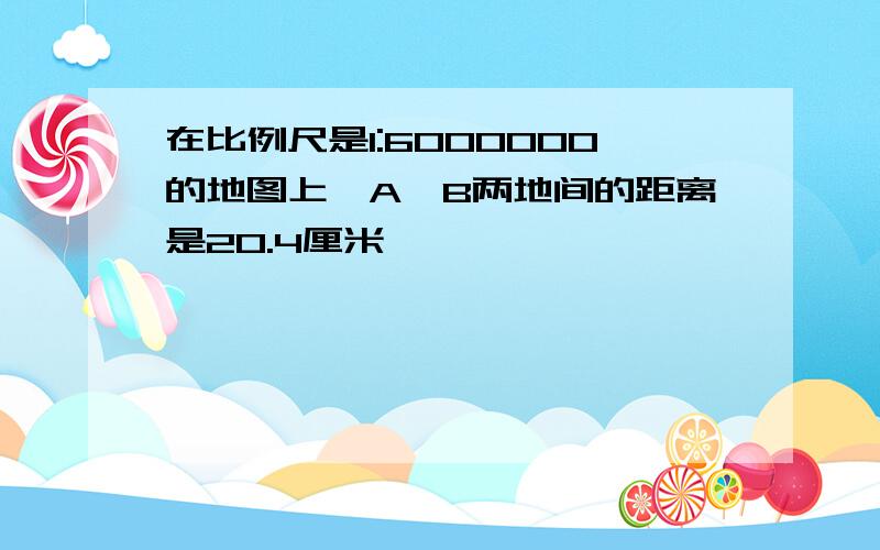 在比例尺是1:6000000的地图上,A,B两地间的距离是20.4厘米,