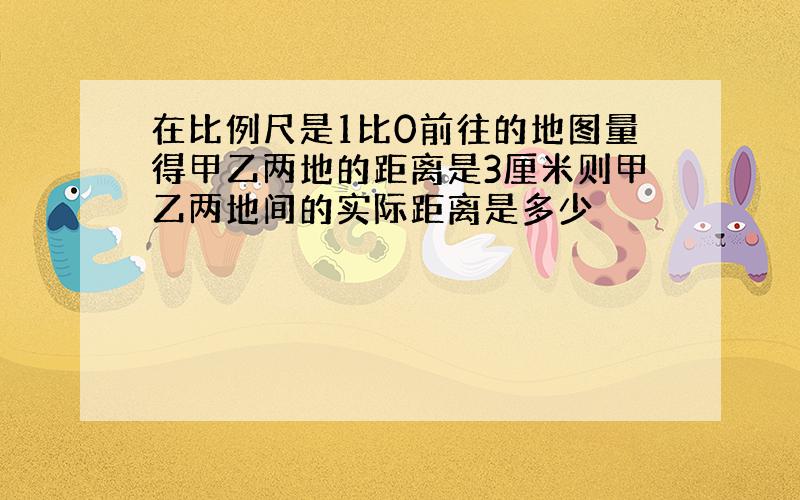 在比例尺是1比0前往的地图量得甲乙两地的距离是3厘米则甲乙两地间的实际距离是多少