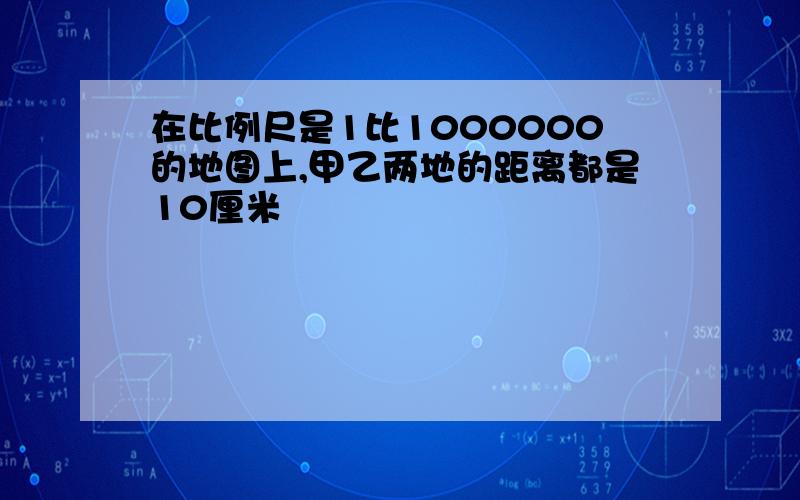 在比例尺是1比1000000的地图上,甲乙两地的距离都是10厘米