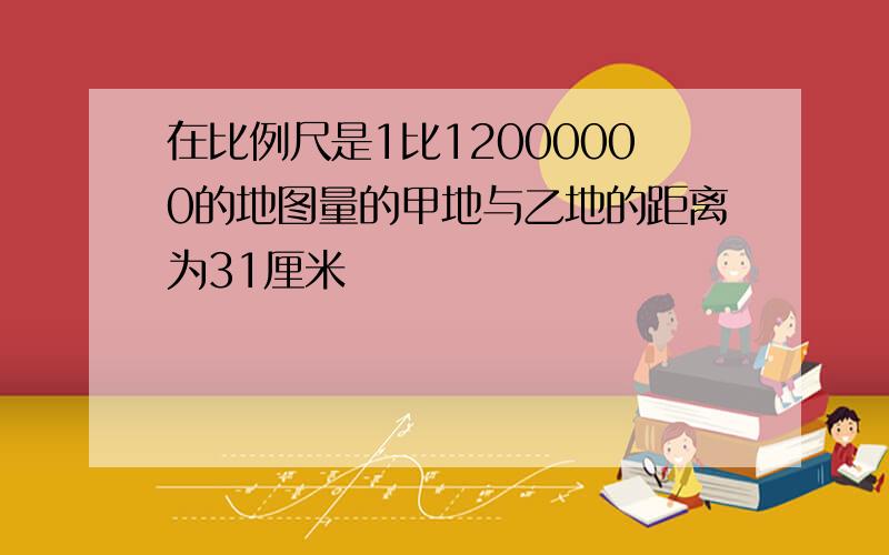 在比例尺是1比12000000的地图量的甲地与乙地的距离为31厘米